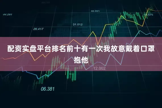 配资实盘平台排名前十有一次我故意戴着口罩抱他