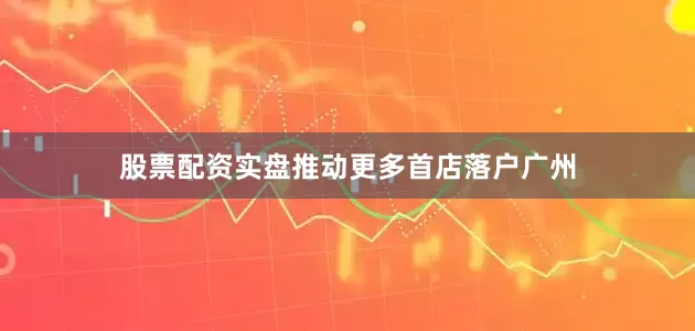股票配资实盘推动更多首店落户广州