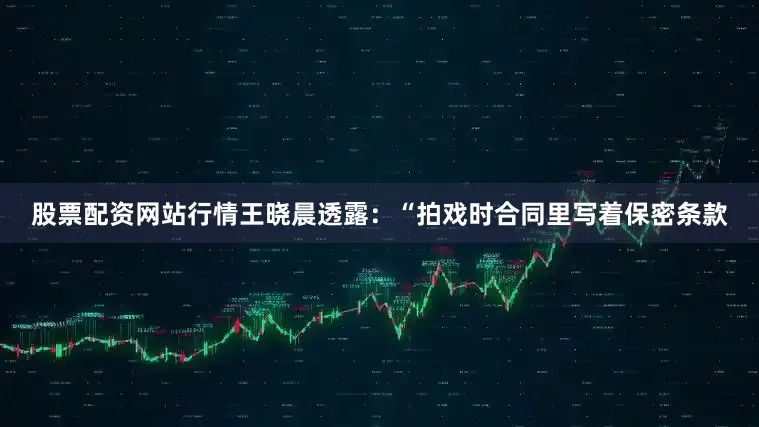 股票配资网站行情王晓晨透露：“拍戏时合同里写着保密条款
