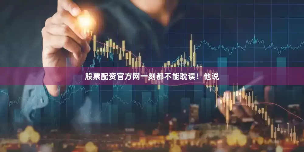 股票配资官方网一刻都不能耽误！他说