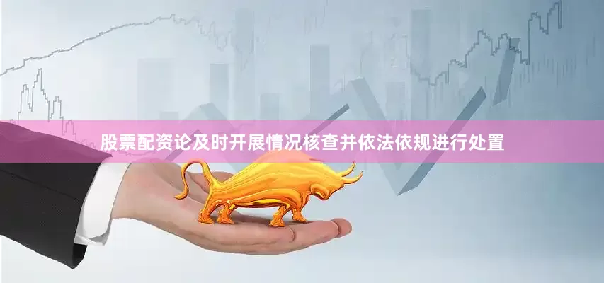 股票配资论及时开展情况核查并依法依规进行处置