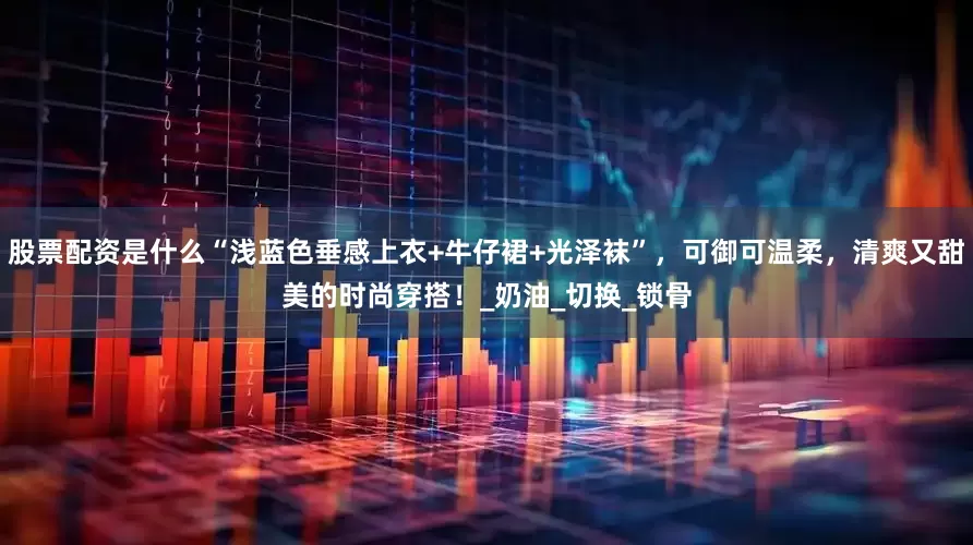 股票配资是什么“浅蓝色垂感上衣+牛仔裙+光泽袜”，可御可温柔，清爽又甜美的时尚穿搭！_奶油_切换_锁骨