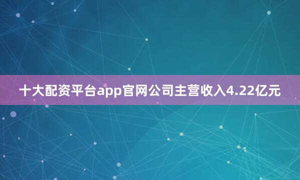 十大配资平台app官网公司主营收入4.22亿元