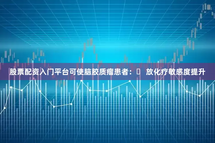 股票配资入门平台可使脑胶质瘤患者：✅ 放化疗敏感度提升