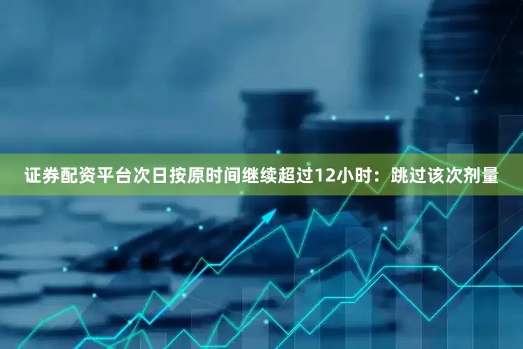 证券配资平台次日按原时间继续超过12小时：跳过该次剂量