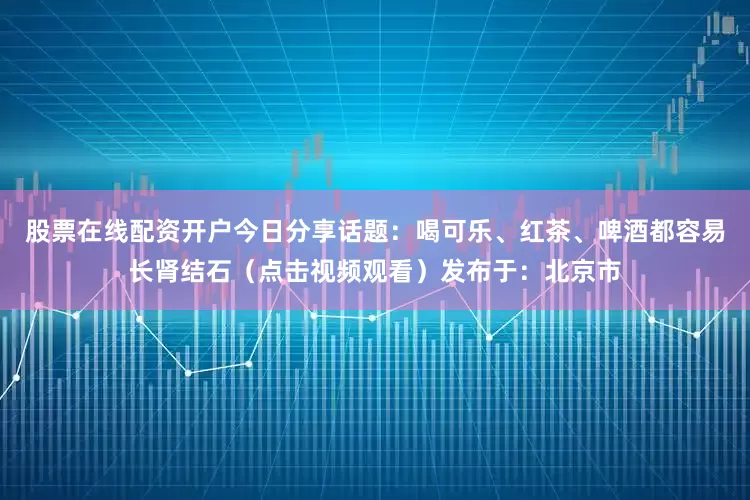 股票在线配资开户今日分享话题：喝可乐、红茶、啤酒都容易长肾结石（点击视频观看）发布于：北京市