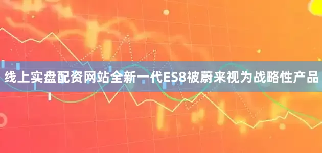 线上实盘配资网站　　全新一代ES8被蔚来视为战略性产品